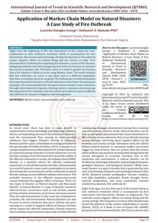 International Journal of Trend in Scientific Research and Development (IJTSRD)
Volume 5 Issue 4, May-June 2021 Available Online: www.ijtsrd.com e-ISSN: 2456 – 6470
@ IJTSRD | Unique Paper ID – IJTSRD40054 | Volume – 5 | Issue – 4 | May-June 2021 Page 79
Application of Markov Chain Model on Natural Disasters:
A Case Study of Fire Outbreak
Lauretta Emugha George1, Nathaniel A. Ojekudo PhD2
2Computer Science Department,
1,2Ignatius Ajuru University of Education, Rumuolumeni, Port Harcourt, Nigeria
ABSTRACT
Right from the beginning of life, the importance of fire cannot be over-
emphasized as man embraces evolution which is accompanied by new
innovations, discoveries and technology. Despiteitsimportance,fireoutbreak
causes negative effects on human being and the society at large. Poor
dissemination of information regarding fire disasters, causes of fire disaster,
mitigating methods and risk management has led to an increase in exposure
the society to greater risk. Therefore, there is a need to predict the location
that a fire disaster is likely to occur using Markov chain. The study revealed
that fire outbreaks can occur in any place and at a different magnitude,
therefore, everybody has to be on guard. The finding also revealed that places
that experienced fire disasters will still experienceinthefutureifnotproperly
managed. We recommended that the government should create awareness
through advertisement programs, training centers, seminars and encourage
the integration of fire disasters into the school curriculum to ensuresufficient
and effective fire disaster mitigation and management.
KEYWORDS: Markov chain, natural disasters, fire outbreak
How to cite this paper: Lauretta Emugha
George | Nathaniel A. Ojekudo
"Application of Markov Chain Model on
Natural Disasters: A Case Study of Fire
Outbreak" Published
in International
Journal of Trend in
Scientific Research
and Development
(ijtsrd), ISSN: 2456-
6470, Volume-5 |
Issue-4, June 2021,
pp.79-87, URL:
www.ijtsrd.com/papers/ijtsrd40054.pdf
Copyright © 2021 by author(s) and
International Journal ofTrendinScientific
Research and Development Journal. This
is an Open Access article distributed
under the terms of
the Creative
CommonsAttribution
License (CC BY 4.0)
(http://creativecommons.org/licenses/by/4.0)
INTRODUCTION
In recent years there has been a rapid growth in
modernization, humanknowledgeandtechnologywhich has
led to a corresponding increase in the interaction between a
man his environment thus causing an environmental
imbalance that triggers disasters directly or indirectly.
Human activities cause a disturbancein ecological balancein
the past decades (Pratibha & Arihna, 2015). A disaster is an
unexpected phenomenonthatdisturbsthenormal situations
of a particular group of people or society whenever it occurs
thereby causing a level of torment that exceed the ability of
the affected communityorsociety.AccordingtoSena (2006),
disaster is a situation where the affected community
experiences a critical foodscarcityandothervital necessities
as a result of natural or man-made catastrophes to an extent
that disrupt the normal function of the community involved
thereby making survival difficult without intervention. The
available resources of the affected community/society
cannot withstand the negative effect of disaster. There are
two types of disaster as Natural disaster and Man-made
disaster. A natural disaster is a type of disaster caused by
natural forces/ occurrences such as soil erosion, seismic
activity, tectonic movement, air pressure and ocean current.
They are natural processes is that cause loss of properties,
economy, life, and environment. Natural disasters can also
be seen as severe situations that occur without any prior
warning as a result of negative effects of human activities
which surpass the affected community’s limited resources
hence putting a stop to human’s day to day activitiesthereby
causing huge damages, destruction of properties, economy
and environment, and loss of life. Natural disasters can be
seen as a perpetual phenomenon that causes disturbance in
the activities of man whenever they occur thereby steering
serious damages and bring about negative effects on the
economy and society at large. Subramani and Lone (2016)
defined natural disaster as unwanted sudden occurrence
trigger by natural forces that are greater than the human
ability without any previous warningwhichbringsabout the
serious disruption of economic activities, loss of life,
properties and environment. A natural disaster can be
divided into hydrological disasters,meteorological disasters,
geological disasters, and biological disasters. While man-
made disaster is a type of disaster that is generated by men
such as technological disaster and sociological disaster (Jha,
2010). Disasters include earthquakes, volcanic eruption,
rock falls, landslides, avalanches, floods, drought, storm,
extreme temperature, wet mass movements, tsunami
windstorms, diseases, fire outbreak etc.
Right from ages, fire has been part of the human being as
man embraces evolution which is accompanied by new
innovations and discoveries. Despite its importance, fire
outbreak causes negative effects on human being and the
society at large. The frequent occurrenceoffiredisasters has
drawn the attention of the various stakeholders in society
(Rahim, 2015), as it leads to loss of human life, wildlife,
property and environment (Shuka, 2017).It can also be seen
IJTSRD40054
 