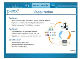 L’Applica,on	
  
Protéger
 • 	
  Back-­‐up	
  et	
  restauraGon	
  des	
  contenus	
  mobiles	
  :	
  contacts	
  et	
  ﬁchiers	
  
 • 	
  Supression	
  du	
  contenu	
  et	
  verrouillage	
  du	
  mobile	
  à	
  distance	
  	
  
 • 	
  Transférer	
  le	
  contenu	
  d’un	
  téléphone	
  à	
  un	
  autre	
  
Partager
 • 	
  Partager	
  en	
  direct	
  le	
  contenu	
  avec	
  vos	
  amis	
  
 • 	
  SynchronizaGon	
  de	
  contacts	
  avec	
  des	
  sites	
  web	
  
 • 	
  Export/import	
  du	
  contenu	
  avec	
  des	
  sites	
  Web	
  2.0	
  	
  
Connnecter
 • 	
  Suivi	
  des	
  statuts	
  de	
  nos	
  amis	
  
 • 	
  AggrégaGon	
  de	
  ﬂux	
  de	
  réseaux	
  sociaux	
  
 • 	
  Pleex	
  Power	
  Address	
  Book	
  
 