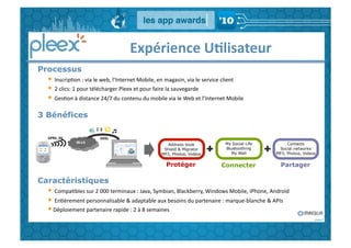  	
  	
  	
  	
  	
  	
  	
  	
  	
  	
  	
  	
  	
  Expérience	
  U,lisateur	
  
Processus
  • 	
  InscripGon	
  :	
  via	
  le	
  web,	
  l’Internet	
  Mobile,	
  en	
  magasin,	
  via	
  le	
  service	
  client	
  
  • 	
  2	
  clics:	
  1	
  pour	
  télécharger	
  Pleex	
  et	
  pour	
  faire	
  la	
  sauvegarde	
  
  • 	
  GesGon	
  à	
  distance	
  24/7	
  du	
  contenu	
  du	
  mobile	
  via	
  le	
  Web	
  et	
  l’Internet	
  Mobile	
  	
  
3 Bénéfices

  GPRS,	
  3G	
                    ADSL	
  
                                                                              Address book                          My Social Life         Contacts
                                                                            Shield & Migrator                       Bluetoothing       Social networks
                                                                           MP3, Photos, Videos	
                      My Wall	
       MP3, Photos, Videos	
  


                                                                              Protéger                           Connecter	
             Partager	
  

Caractéristiques
  • 	
  CompaGbles	
  sur	
  2	
  000	
  terminaux	
  :	
  Java,	
  Symbian,	
  Blackberry,	
  Windows	
  Mobile,	
  iPhone,	
  Androïd	
  
  • 	
  EnGèrement	
  personnalisable	
  &	
  adaptable	
  aux	
  besoins	
  du	
  partenaire	
  :	
  marque-­‐blanche	
  &	
  APIs	
  	
  	
  
  • Déploiement	
  partenaire	
  rapide	
  :	
  2	
  à	
  8	
  semaines	
  
 