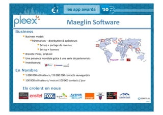  	
  	
  	
  	
  	
  	
  	
  	
  	
  	
  	
  	
  	
  Maeglin	
  SoFware	
  
Business
   • 	
  Business	
  model:	
  
             • Partenariats	
  –	
  distribuGon	
  &	
  opérateurs	
  
                       • 	
  Set-­‐up	
  +	
  partage	
  de	
  revenus	
  
                       • 	
  Set-­‐up	
  +	
  licenses	
  
   • 	
  Brevets:	
  Pleex,	
  IpraCool	
  
   • 	
  Une	
  présence	
  mondiale	
  grâce	
  à	
  une	
  serie	
  de	
  partenariats	
  
   • 	
  InvesGsseurs:	
  
En Nombre
   • 	
  1	
  000	
  000	
  uGlisateurs	
  /	
  35	
  000	
  000	
  contacts	
  sauvegardés	
  	
  
   • 	
  100	
  000	
  uGlisateurs	
  /	
  mois	
  et	
  100	
  000	
  contacts	
  /	
  jour
   Ils croient en nous
 
