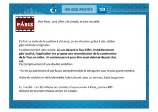 Visit	
  Paris	
  ,	
  une	
  oﬀre	
  très	
  simple,	
  et	
  très	
  nouvelle	
  




L’oﬀre:	
  La	
  visite	
  de	
  la	
  capitale	
  à	
  distance,	
  ou	
  en	
  situaGon,	
  grâce	
  à	
  des	
  	
  vidéos	
  
géo	
  localisées	
  originales.	
  
FoncGonnement	
  ultra	
  simple:	
  Je	
  suis	
  devant	
  la	
  Tour	
  Eiﬀel,	
  immédiatement	
  
géo	
  localisé,	
  l’applica,on	
  me	
  propose	
  une	
  recons,tu,on	
  	
  de	
  la	
  construc,on	
  
de	
  la	
  Tour,	
  en	
  vidéo.	
  Un	
  contenu	
  pensé	
  pour	
  être	
  aussi	
  visionné	
  depuis	
  chez	
  
soi.	
  
L’accomplissement	
  d’une	
  double	
  ambiGon:	
  

• Parler	
  du	
  patrimoine	
  d’une	
  façon	
  compréhensible	
  et	
  aBrayante	
  pour	
  le	
  plus	
  grand	
  nombre,	
  

• Faire	
  du	
  mobile	
  un	
  véritable	
  média	
  ludo-­‐culturel,	
  avec	
  un	
  contenu	
  haut	
  de	
  gamme.	
  	
  


Le	
  marché	
  :	
  Les	
  30	
  millions	
  de	
  touristes	
  chaque	
  année	
  à	
  Paris,	
  puis	
  les	
  400	
  
millions	
  de	
  touristes	
  chaque	
  année	
  en	
  Europe.	
  
 