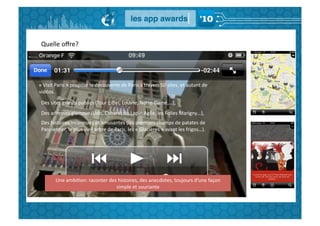 Quelle	
  oﬀre?	
  




«	
  Visit	
  Paris	
  »	
  propose	
  la	
  découverte	
  de	
  Paris	
  à	
  travers	
  50	
  sites,	
  et	
  autant	
  de	
  
vidéos.	
  
 Des	
  sites	
  grands	
  publics	
  (Tour	
  Eiﬀel,	
  Louvre,	
  Notre-­‐Dame,…),	
  	
  
 Des	
  adresses	
  glamour	
  (Lido,	
  Cabaret	
  du	
  Lapin	
  Agile,	
  les	
  Folies	
  Marigny…),	
  
 Des	
  histoires	
  inconnues	
  et	
  amusantes	
  (les	
  premiers	
  champs	
  de	
  patates	
  de	
  
 ParmenGer,	
  le	
  plus	
  vieil	
  arbre	
  de	
  Paris,	
  les	
  «	
  Glacières	
  »	
  avant	
  les	
  frigos…).	
  




            Une	
  ambiGon:	
  raconter	
  des	
  histoires,	
  des	
  anecdotes,	
  toujours	
  d’une	
  façon	
  
                                              simple	
  et	
  souriante	
  
 