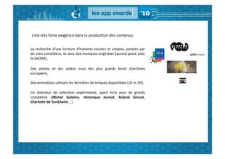 Une	
  très	
  forte	
  exigence	
  dans	
  la	
  producGon	
  des	
  contenus:	
  


La	
   recherche	
   d’une	
   écriture	
   d’histoires	
   courtes	
   et	
   simples,	
   portées	
   par	
  
de	
  vrais	
  comédiens,	
  et	
  avec	
  des	
  musiques	
  originales	
  (accord	
  passé	
  avec	
  
la	
  SACEM),	
  

Des	
   photos	
   et	
   des	
   vidéos	
   issus	
   des	
   plus	
   grands	
   fonds	
   d’archives	
  
européens,	
  

Des	
  animaGons	
  uGlisant	
  les	
  dernières	
  techniques	
  disponibles	
  (2D	
  et	
  3D),	
  

Un	
   directeur	
   de	
   collecGon	
   expérimenté,	
   ayant	
   écrit	
   pour	
   de	
   grands	
  
comédiens	
   (Michel	
   Galabru,	
   Véronique	
   Jannot,	
   Roland	
   Giraud,	
  
CharloSe	
  de	
  Turckheim,…).	
  
 