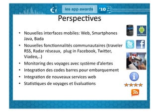 PerspecGves	
  
•  Nouvelles	
  interfaces	
  mobiles:	
  Web,	
  Smartphones	
  
   Java,	
  Bada	
  
•  Nouvelles	
  foncGonnalités	
  communautaires	
  (traveler	
  
   RSS,	
  Radar	
  réseaux,	
  	
  plug	
  in	
  Facebook,	
  TwiBer,	
  
   Viadeo,..)	
  
•  Monitoring	
  des	
  voyages	
  avec	
  système	
  d’alertes	
  
•  IntegraGon	
  des	
  codes	
  barres	
  pour	
  embarquement	
  
•  IntegraGon	
  de	
  nouveaux	
  services	
  web	
  
•  StaGsGques	
  de	
  voyages	
  et	
  EvaluaGons	
  
 