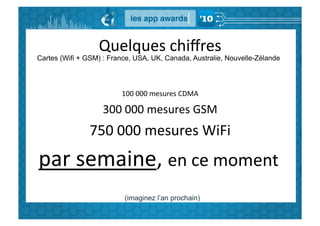 Quelques	
  chiﬀres	
  
Cartes (Wifi + GSM) : France, USA, UK, Canada, Australie, Nouvelle-Zélande




                         100	
  000	
  mesures	
  CDMA	
  

                    300	
  000	
  mesures	
  GSM	
  
               750	
  000	
  mesures	
  WiFi	
  
par	
  semaine,	
  en	
  ce	
  moment	
  
                          (imaginez l’an prochain)
 