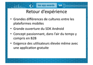 Retour	
  d’expérience	
  
•  Grandes	
  diﬀérences	
  de	
  cultures	
  entre	
  les	
  
   plateformes	
  mobiles	
  
•  Grande	
  ouverture	
  du	
  SDK	
  Android	
  
•  Concept	
  passionnant,	
  dans	
  l’air	
  du	
  temps	
  y	
  
   compris	
  en	
  B2B	
  
•  Exigence	
  des	
  uGlisateurs	
  élevée	
  même	
  avec	
  
   une	
  applicaGon	
  gratuite	
  
 