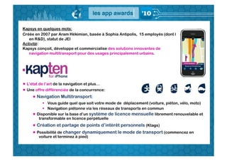 Kapsys en quelques mots:
Créée en 2007 par Aram Hékimian, basée à Sophia Antipolis, 15 employés (dont 8
   en R&D), statut de JEI
Activité:
Kapsys conçoit, développe et commercialise des solutions innovantes de
   navigation multitransport pour des usages principalement urbains.




 L’état de l’art de la navigation et plus…
 Une offre différenciée de la concurrence:
      Navigation Multitransport:
            Vous guide quel que soit votre mode de déplacement (voiture, piéton, vélo, moto)
            Navigation piétonne via les réseaux de transports en commun
      Disponible sur la base d’un système de licence mensuelle librement renouvelable et
        transformable en licence perpétuelle
      Création et partage de points d’intérêt personnels (Ktags)
      Possibilité de changer dynamiquement le mode de transport (commencez en
        voiture et terminez à pied)
 
