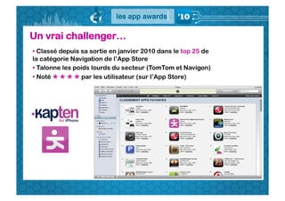 Un vrai challenger…
•  Classé depuis sa sortie en janvier 2010 dans le top 25 de
la catégorie Navigation de l’App Store
•  Talonne les poids lourds du secteur (TomTom et Navigon)
•  Noté     par les utilisateur (sur l’App Store)
 