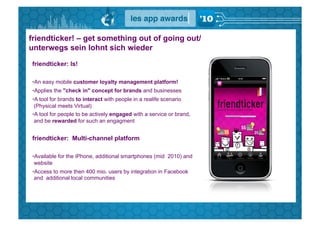 friendticker! – get something out of going out/
unterwegs sein lohnt sich wieder
friendticker: Is!

• An easy mobile customer loyalty management platform!
• Applies the "check in" concept for brands and businesses
• A tool for brands to interact with people in a realife scenario
 (Physical meets Virtual)
• A tool for people to be actively engaged with a service or brand,
 and be rewarded for such an engagment


friendticker: Multi-channel platform

• Available for the iPhone, additional smartphones (mid 2010) and
 website
• Access to more then 400 mio. users by integration in Facebook
 and additional local communities
 