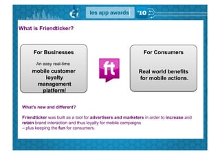 What is Friendticker?



      For Businesses                                           For Consumers

        An easy real-time
      mobile customer                                       Real world benefits
           loyalty                                          for mobile actions.
       management
         platform!


 What's new and different?

 Friendticker was built as a tool for advertisers and marketers in order to increase and
 retain brand interaction and thus loyalty for mobile campaigns
 – plus keeping the fun for consumers.
 