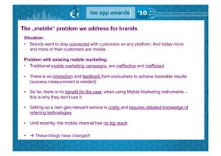 The „mobile“ problem we address for brands
 Situation:
 •  Brands want to stay connected with customers on any platform. And today more
    and more of their customers are mobile.

 Problem with existing mobile marketing:
 •  Traditional mobile marketing campaigns are ineffective and inefficient

 •  There is no interaction and feedback from consumers to achieve traceable results
    (success measurement is needed)

 •  So far, there is no benefit for the user when using Mobile Marketing instruments –
    this is why they don’t use it

 •  Setting-up a own geo-relevant service is costly and requires detailed knowledge of
    referring technologies

 •  Until recently: the mobile channel had no big reach

 •   These things have changed!
 