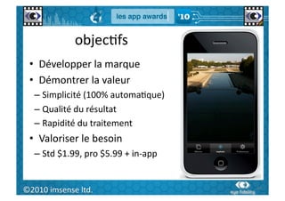 objecGfs	
  
  •  Développer	
  la	
  marque	
  
  •  Démontrer	
  la	
  valeur	
  
      –  Simplicité	
  (100%	
  automaGque)	
  
      –  Qualité	
  du	
  résultat	
  
      –  Rapidité	
  du	
  traitement	
  
  •  Valoriser	
  le	
  besoin	
  
      –  Std	
  $1.99,	
  pro	
  $5.99	
  +	
  in-­‐app	
  


   60	
  
©2010	
  imsense	
  ltd.	
                                    60	
  
 