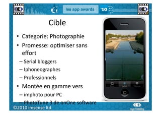 Cible	
  
  •  Categorie:	
  Photographie	
  
  •  Promesse:	
  opGmiser	
  sans	
  
     eﬀort	
  
    –  Serial	
  bloggers	
  
    –  Iphoneographes	
  
    –  Professionnels	
  
  •  Montée	
  en	
  gamme	
  vers	
  
    –  imphoto	
  pour	
  PC	
  
    –  PhotoTune	
  3	
  de	
  onOne	
  soWware	
  
   61	
  
©2010	
  imsense	
  ltd.	
                            61	
  
 