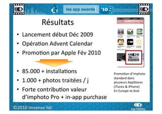 Résultats	
  
  •  Lancement	
  début	
  Déc	
  2009	
  
  •  OpéraGon	
  Advent	
  Calendar	
  
  •  PromoGon	
  par	
  Apple	
  Fév	
  2010	
  

  •  85.000	
  +	
  installaGons	
                       PromoGon	
  d’imphoto	
  
                                                         standard	
  dans	
  
  •  1.000	
  +	
  photos	
  traitées	
  /	
  j	
        plusieurs	
  AppStores	
  
                                                         (iTunes	
  &	
  iPhone)	
  
  •  Forte	
  contribuGon	
  valeur	
                    En	
  Europe	
  et	
  Asie	
  
     d’imphoto	
  Pro	
  +	
  in-­‐app	
  purchase	
  
   62	
  
©2010	
  imsense	
  ltd.	
                                                            62	
  
 