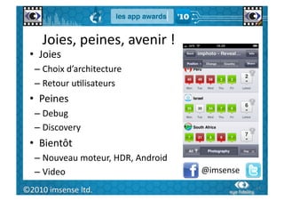 Joies,	
  peines,	
  avenir	
  !	
  
  •  Joies	
  
      –  Choix	
  d’architecture	
  
      –  Retour	
  uGlisateurs	
  
  •  Peines	
  
      –  Debug	
  
      –  Discovery	
  
  •  Bientôt	
  
      –  Nouveau	
  moteur,	
  HDR,	
  Android	
  
      –  Video	
                                     @imsense	
  
   64	
  
©2010	
  imsense	
  ltd.	
                                          64	
  
 