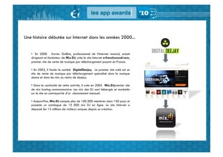Une histoire débutée sur Internet dans les années 2000...


   •  En 2000 Xavier Galliot, professionnel de l’Internet musical, actuel
   dirigeant et fondateur de Mix.DJ, crée le site Internet e-frenchsound.com,
   premier site de vente de musique par téléchargement payant en France.

   •  En 2003, il fonde la société DigitalDeejay. Le premier site créé est un
   site de vente de musique par téléchargement spécialisé dans la musique
   dance et dans les mix ou remix de deejay.

   •  Dans la continuité de cette activité, il crée en 2005 Mix.DJpremier site
   de mix hosting communautaire. Les mix des DJ sont hébergés et marketés
   sur le site en contrepartie d’un abonnement mensuel.

   •  Aujourd’hui, Mix.DJ compte plus de 100 000 membres dans 150 pays et
   possède un catalogue de 15 000 mix DJ en ligne. Le site Internet a
   dépassé les 13 millions de visiteurs uniques depuis sa création.
 