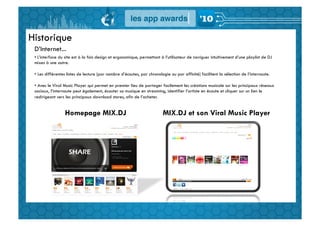 Historique
 D’Internet...
 • 	
  L’interface du site est à la fois design et ergonomique, permettant à l’utilisateur de naviguer intuitivement d’une playlist de DJ
 mixes à une autre.

 •  Les différentes listes de lecture (par nombre d’écoutes, par chronologie ou par affinité) facilitent la sélection de l’internaute.

 •  Avec le Viral Music Player qui permet en premier lieu de partager facilement les créations musicale sur les principaux réseaux
 sociaux, l’internaute peut également, écouter sa musique en streaming, identifier l’artiste en écoute et cliquer sur un lien le
 redirigeant vers les principaux download stores, afin de l’acheter.


                  Homepage MIX.DJ                                         MIX.DJ et son Viral Music Player
 