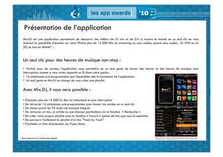 Présentation de l’application
   Mix.DJ est une application permettant de découvrir des milliers de DJ mix et de DJ’s à travers le monde en un seul clic en vous
   donnant la possibilité d'écouter sur votre iPhone plus de 15 000 Mix en streaming où vous voulez, quand vous voulez... En Wifi ou en
   3G, le tout en illimité* ...



   Un seul clic pour des heures de musique non-stop :
   •  Parfait pour les soirées, l’application vous permettra en un seul geste de lancer des heures et des heures de musique sans
   interruption, comme si vous aviez apporté un Dj dans votre poche...
   •  16 ambiances pré-programmées sont disponibles dès le lancement de l’application.
   •  Un seul geste et Mix.DJ se charge de vous créer une playlist.

   Avec Mix.DJ, il vous sera possible :

   •  D'écouter plus de 15 000 DJ Mix en instantané et sans interruption
   •  De retrouver 16 ambiances pré-programmées pour lancer vos soirées en un seul clic
   •  De choisir parmi les 70 styles de musique intégrés
   •  De retrouver un mix, un artiste ou une chanson particulière via la fonction  « Recherche »
   •  De créer votre propre playlist avec la fonction « Favoris » autant de fois que vous le souhaitez
   •  De parcourir facilement la playlist d’un mix "Track by Track"
   •  D'acheter un titre directement via iTunes Store



* Sous réserve d’un forfait data adapté
 