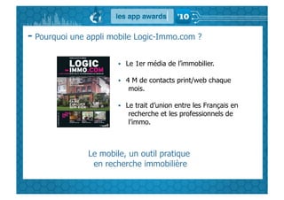 - Pourquoi une appli mobile Logic-Immo.com ?

                         Le 1er média de l’immobilier.

                         4 M de contacts print/web chaque
                          mois.

                         Le trait d’union entre les Français en
                          recherche et les professionnels de
                          l’immo.



               Le mobile, un outil pratique
                en recherche immobilière
 