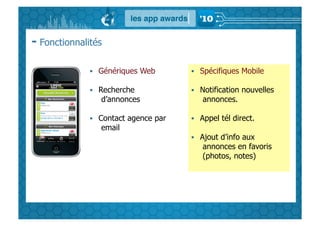 - Fonctionnalités

                Génériques Web         Spécifiques Mobile

                Recherche              Notification nouvelles
                 d’annonces              annonces.

                Contact agence par     Appel tél direct.
                 email
                                        Ajout d’info aux
                                         annonces en favoris
                                         (photos, notes)
 