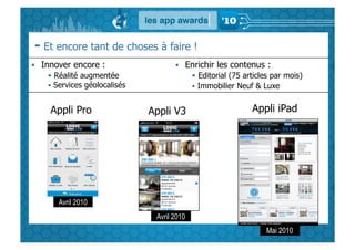 - Et encore tant de choses à faire !
  Innover encore :                     Enrichir les contenus :
       Réalité augmentée                   Editorial (75 articles par mois)
      Services géolocalisés                   Immobilier Neuf & Luxe


     Appli Pro                 Appli V3                       Appli iPad




       Avril 2010
                                Avril 2010
                                                                  Mai 2010
 