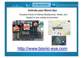 Activate your Bionic Eye
                 Visualize Points of Interest (Restaurants, Hotels, etc.)
                         located in your nearby environment




                 http://www.bionic-eye.com
15/02/2010	
                                                                89	
  
 