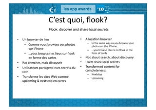 C’est	
  quoi,	
  ﬂook?	
  
                                   Flook: discover and share local secrets

•        Un	
  browser	
  de	
  lieu	
                             •    A	
  locaGon	
  browser	
  
                                                                         –  In	
  the	
  same	
  way	
  as	
  you	
  browse	
  your	
  
          –  Comme	
  vous	
  browsez	
  vos	
  photos	
                    photos	
  on	
  the	
  iPhone…	
  
                sur	
  iPhone	
                                          –  …you	
  browse	
  places	
  on	
  ﬂook	
  in	
  the	
  
          –  …vous	
  browsez	
  les	
  lieus	
  sur	
  ﬂook	
              form	
  of	
  cards	
  
                en	
  forme	
  des	
  cartes	
                     •    Not	
  about	
  search,	
  about	
  discovery	
  
•        Pas	
  chercher,	
  mais	
  découvrir	
                   •    Users	
  share	
  local	
  secrets	
  
•        UGlisateurs	
  partagent	
  leurs	
  secrets	
  du	
      •    Transformed	
  content	
  for	
  
         coin	
                                                         completeness:	
  
                                                                         –  Nextstop	
  
•        Transforme	
  les	
  sites	
  Web	
  comme	
                    –  Upcoming	
  
         upcoming	
  &	
  nextstop	
  en	
  cartes	
  




92	
  
 