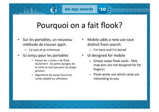 Pourquoi	
  on	
  a	
  fait	
  ﬂook?	
  
•  Sur	
  les	
  portables,	
  un	
  nouveau	
                                      •  Mobile	
  adds	
  a	
  new	
  use	
  case	
  
   méthode	
  de	
  trouver	
  qqch.	
                                                 disGnct	
  from	
  search:	
  
         –  J’y	
  suis	
  et	
  je	
  m’ennuie	
                                         –  I’m	
  here	
  and	
  I’m	
  bored	
  
•  IU	
  conçu	
  pour	
  les	
  portables	
                                        •  UI	
  designed	
  for	
  mobile	
  
                 •  Passez	
  les	
  «	
  cartes	
  »	
  de	
  ﬂook	
                     –  Simply	
  swipe	
  ﬂook	
  cards	
  -­‐	
  liBle	
  
                    facilement	
  -­‐	
  les	
  peGts	
  épingles	
  de	
                    map	
  pins	
  are	
  not	
  designed	
  for	
  fat	
  
                    la	
  carte	
  ne	
  sont	
  pas	
  pour	
  les	
  doigts	
  
                    grosses!	
                                                               ﬁngers|	
  
                 •  Algorithme	
  du	
  server	
  fourni	
  les	
                         –  Flook	
  works	
  out	
  which	
  cards	
  are	
  
                    cartes	
  adapté	
  au	
  uGlisateur	
                                   interesGng	
  to	
  you	
  




93	
  
 