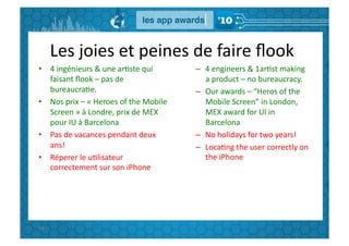 Les	
  joies	
  et	
  peines	
  de	
  faire	
  ﬂook	
  
•  4	
  ingénieurs	
  &	
  une	
  arGste	
  qui	
               –  4	
  engineers	
  &	
  1arGst	
  making	
  
   faisant	
  ﬂook	
  –	
  pas	
  de	
                             a	
  product	
  –	
  no	
  bureaucracy.	
  
   bureaucraGe.	
                                               –  Our	
  awards	
  –	
  “Heros	
  of	
  the	
  
•  Nos	
  prix	
  –	
  «	
  Heroes	
  of	
  the	
  Mobile	
        Mobile	
  Screen”	
  in	
  London,	
  
   Screen	
  »	
  à	
  Londre,	
  prix	
  de	
  MEX	
              MEX	
  award	
  for	
  UI	
  in	
  
   pour	
  IU	
  à	
  Barcelona	
                                  Barcelona	
  
•  Pas	
  de	
  vacances	
  pendant	
  deux	
                   –  No	
  holidays	
  for	
  two	
  years!	
  
   ans!	
                                                       –  LocaGng	
  the	
  user	
  correctly	
  on	
  
•  Réperer	
  le	
  uGlisateur	
                                   the	
  iPhone	
  
   correctement	
  sur	
  son	
  iPhone	
  




94	
  
 