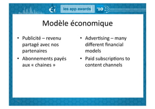 Modèle	
  économique	
  
•  Publicité	
  –	
  revenu	
         •  AdverGsing	
  –	
  many	
  
   partagé	
  avec	
  nos	
              diﬀerent	
  ﬁnancial	
  
   partenaires	
                         models	
  
•  Abonnements	
  payés	
             •  Paid	
  subscripGons	
  to	
  
   aux	
  «	
  chaines	
  »	
  	
        content	
  channels	
  




95	
  
 