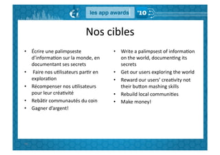 Nos	
  cibles	
  
•  Écrire	
  une	
  palimpseste	
                       •  Write	
  a	
  palimpsest	
  of	
  informaGon	
  
   d’informaGon	
  sur	
  la	
  monde,	
  en	
             on	
  the	
  world,	
  documenGng	
  its	
  
   documentant	
  ses	
  secrets	
                         secrets	
  
•  	
  Faire	
  nos	
  uGlisateurs	
  parGr	
  en	
     •  Get	
  our	
  users	
  exploring	
  the	
  world	
  
   exploraGon	
                                         •  Reward	
  our	
  users’	
  creaGvity	
  not	
  
•  Récompenser	
  nos	
  uGlisateurs	
                     their	
  buBon	
  mashing	
  skills	
  
   pour	
  leur	
  créaGvité	
                          •  Rebuild	
  local	
  communiGes	
  
•  RebâGr	
  communautés	
  du	
  coin	
                •  Make	
  money!	
  
•  Gagner	
  d’argent!	
  




96	
  
 
