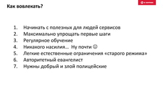 Как вовлекать?
1. Начинать с полезных для людей сервисов
2. Максимально упрощать первые шаги
3. Регулярное обучение
4. Никакого насилия… Ну почти 
5. Легкие естественные ограничения «старого режима»
6. Авторитетный евангелист
7. Нужны добрый и злой полицейские
 