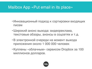 Mailbox App «Put email in its place»
• Инновационный подход к сортировки входящих
писем
• Широкий анонс выхода: видеореклама,
текстовые обзоры, анонсы в соцсетях и т.д.
• В электронной очереди на момент выхода
приложения около 1 000 000 человек
• Куплены «облачным» сервисом Dropbox за 100
миллионов долларов.
 
