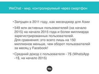 WeChat - мир, контролируемый через смартфон
• Запущен в 2011 году, как месенджер для Азии
• 549 млн активных пользователей (на начало
2015) на начало 2015 года и более миллиарда
зарегистрированных пользователей.  
Для сравнения: это всего лишь на 150
миллионов меньше, чем оборот пользователей
за месяц у Facebook!
• Средний доход с пользователя - 7$ (WhatsApp
-1$, на начало 2015)
 
