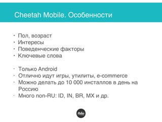 Cheetah Mobile. Особенности
• Пол, возраст
• Интересы
• Поведенческие факторы
• Ключевые слова
• Только Android
• Отлично идут игры, утилиты, e-commerce
• Можно делать до 10 000 инсталлов в день на
Россию
• Много non-RU: ID, IN, BR, MX и др.
 