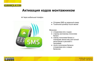 Активация кодов монтажником
★ Через мобильный телефон
● Отправка SMS на заданный номер
● Тональный донабор после звонка
Механика:
● отправляем sms с кодом
● старому монтажнику пополняем
баланс
● новому пополняем баланс и
планируем звонок ему для полной
регистрации и рассказе о
программе
● после пополнения баланса
отправляем sms с новым
балансом
 