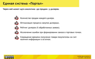 Количество продаж каждого дилера.
Оптимизация процесса закупок дилерами.
Рейтинг дилеров (% обработанных заявок).
Исключение ошибок при формировании заказа в торговых точках.
Сокращение времени получения товара покупателем за счет
наличия информации о остатках.
Единая система «Портал»
Через неѐ может идти аналитика «до продаж» у дилеров.
 