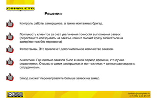 Решения
Контроль работы замерщиков, а также монтажных бригад.
Лояльность клиентов за счет увеличения точности выполнения заявок
(перестанете опаздывать на заказы, клиент сможет сразу записаться на
замер/монтаж без перезвона)
Фотоотзывы. Это привлечет дополнительное количество заказов.
Аналитика. Где сколько заказов было в какой период времени, кто лучше
справляется. Отзывы о самих замерщиках и монтажниках + записи разговоров с
сотрудниками.
Завод сможет перенаправлять больше заявок на замер.
 