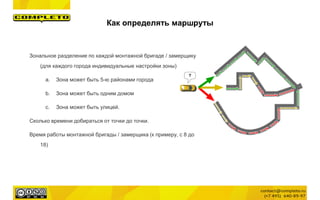 Зональное разделение по каждой монтажной бригаде / замерщику
(для каждого города индивидуальные настройки зоны)
a. Зона может быть 5-ю районами города
b. Зона может быть одним домом
c. Зона может быть улицей.
Сколько времени добираться от точки до точки.
Время работы монтажной бригады / замерщика (к примеру, с 8 до
18)
Как определять маршруты
 
