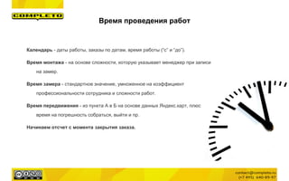 Время проведения работ
Календарь - даты работы, заказы по датам, время работы (“с” и “до”).
Время монтажа - на основе сложности, которую указывает менеджер при записи
на замер.
Время замера - стандартное значение, умноженное на коэффициент
профессиональности сотрудника и сложности работ.
Время передвижения - из пункта А в Б на основе данных Яндекс.карт, плюс
время на погрешность собраться, выйти и пр.
Начинаем отсчет с момента закрытия заказа.
 