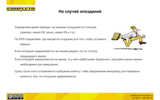 Определяем время приезда / не приезда сотрудника по статусам
(приехал, нажал ОК, уехал, нажал ОК и т.д.)
По GPS определяем, где находится сотрудник для того, чтобы устранить
обманы.
Если сотрудник задерживается, мы можем увидеть это по статусу
предыдущего заказа.
Если сотрудник задерживаться на заказе, то у него срабатывает будильник с просьбой указать время
необходимое для завершения.
Сразу после этого отправляется сообщение клиенту / либо уведомление менеджеру для перезвона
клиенту о том, что сотрудник задерживается.
На случай опозданий
 