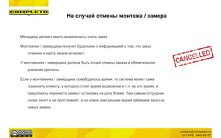 Менеджер должен иметь возможность снять заказ
Монтажник / замерщика получит будильник с информацией о том, что заказ
отменен и карта заказа исчезает.
У монтажника / замерщика должна быть опция отмены заказа и обязательное
указание причины.
Если у монтажника / замерщика освободилось время, то система может сама
позвонить клиенту, у которого стоит время возможное в т.ч. на это время, и
предложить перенести замер / установку на дату ближе. Тем самым сотрудник
снова занят и не простаивает, а на новое завтрашнее время забиваем заказ из
новых заявок.
На случай отмены монтажа / замера
 