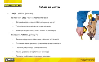 ● Статус - приехал, уехал и пр.
● Монтажники. Сбор отзывов после установки:
○ Фотографирование двери (фото-отзывы на сайте)
○ Текст (далее он проверяется путем прозвона)
○ Возможно аудио-отзыв, запись голоса на микрофон
● Замерщики. Работа с договором,
○ Заполнение договора с данными о замерах в планшете
○ Получение росписи клиента (стиусом на экране планшета)
○ Отправка pdf договора клиенту на почту
○ Печать договора на портативном принтере
○ Передача информации о договоре в магазин
Работа на местах
 