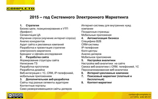 2015 – год Системного Электронного Маркетинга
1. Стратегия
Бизнес-цели, позиционирование и УТП
(брифинг)
Сегментация ЦА
Изучение спроса (изучение интернет-спроса)
Анализ конкурентов
Аудит сайта и рекламных кампаний
Разработка и презентация стратегии
электронного маркетинга
Брендинг и офлайн-исследования
2. Разработка сайта
Формирование структуры сайта
Написание ТЗ
Разработка прототипов
Разработка дизайна
Веб-интеграция с 1С, CRM, IP-телефонией,
мобильным приложением
3. Дополнительная веб-разработка
Сайты под разные сегменты аудитории
Контентные порталы
Само разворачивающиеся сайты дилеров
Интернет-системы для внутренних нужд
компании
Посадочные страницы
Мобильные приложения
4. Автоматизация бизнеса
Специфика B2B
CRM-системы
IP-телефония
Колл-центры
Анализ дилеров
Мобильное приложение
5. Настройка аналитики
Настройка веб-аналитики на сайте
Связка веб-аналитики с CRM, телефонией, 1С
Персонализированная веб-аналитика
6. Интернет-рекламные кампании
7. Поисковый маркетинг (платный и
бесплатный)
8. Контент-маркетинг
 