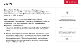 Закон: №242-ФЗ «О внесении изменений в отдельные
законодательные акты РФ в части уточнения порядка обработки
персональных данных в информационно-телекоммуникационных
сетях» от 21 июля 2014 года.
Суть: с 1 сентября 2015 года компании обяжут хранить
персональные данные в базах данных, расположенных только на
территории РФ. О месте хранения таких баз данных нужно
уведомлять Роскомнадзор.
• При этом не запрещается трансграничная передача данных при условии,
что первичный сбор и хранение данных осуществляется на территории
России.
• В законе предусмотрены исключения. К примеру, персональные данные
россиян могут обрабатываться на территории иностранных государств в
целях исполнения правосудия, исполнения полномочий органов
государственной власти и местного самоуправления, для достижения
целей, предусмотренных международным договором. (Роскомнадзор,
rkn.gov.ru, 13 февраля 2015 г.)
242-ФЗ
 