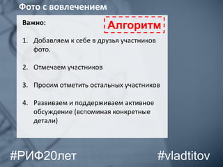 Важно:
1. Добавляем к себе в друзья участников
фото.
2. Отмечаем участников
3. Просим отметить остальных участников
4. Развиваем и поддерживаем активное
обсуждение (вспоминая конкретные
детали)
Фото с вовлечением
Алгоритм
#vladtitov#РИФ20лет
 