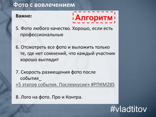 Важно:
5. Фото любого качество. Хорошо, если есть
профессиональные
6. Отсмотреть все фото и выложить только
те, где нет сомнений, что каждый участник
хорошо выглядит
7. Скорость размещения фото после
события_
«5 этапов события. Послевкусие» #РПКМ285
8. Лого на фото. Про и Контра.
Фото с вовлечением
Алгоритм
#vladtitov
 