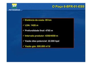 O Poço 6-BFR-01-ESS



    Distância da costa: 89 km

    LDA: 1426 m

    Profundidade final: 4785 m

    Intervalo produtor: 4350/4550 m

    Vazão óleo potencial: 22.000 bpd

    Vazão gás: 600.000 m3/d




9
 