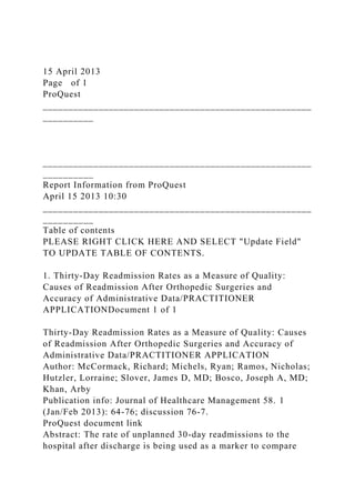 15 April 2013
Page of 1
ProQuest
_____________________________________________________
__________
_____________________________________________________
__________
Report Information from ProQuest
April 15 2013 10:30
_____________________________________________________
__________
Table of contents
PLEASE RIGHT CLICK HERE AND SELECT "Update Field"
TO UPDATE TABLE OF CONTENTS.
1. Thirty-Day Readmission Rates as a Measure of Quality:
Causes of Readmission After Orthopedic Surgeries and
Accuracy of Administrative Data/PRACTITIONER
APPLICATIONDocument 1 of 1
Thirty-Day Readmission Rates as a Measure of Quality: Causes
of Readmission After Orthopedic Surgeries and Accuracy of
Administrative Data/PRACTITIONER APPLICATION
Author: McCormack, Richard; Michels, Ryan; Ramos, Nicholas;
Hutzler, Lorraine; Slover, James D, MD; Bosco, Joseph A, MD;
Khan, Arby
Publication info: Journal of Healthcare Management 58. 1
(Jan/Feb 2013): 64-76; discussion 76-7.
ProQuest document link
Abstract: The rate of unplanned 30-day readmissions to the
hospital after discharge is being used as a marker to compare
 