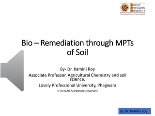 Bio – Remediation through MPTs
of Soil
By- Dr. Kamini Roy
Associate Professor, Agricultural Chemistry and soil
science,
Lovely Professional University, Phagwara
(First ICAR Accredited University)
By Dr. Kamini Roy
 